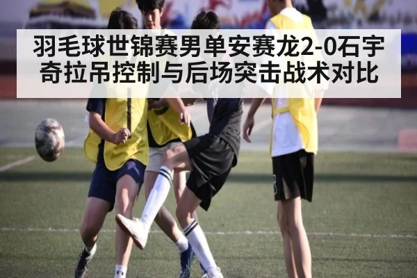 羽毛球世锦赛男单安赛龙2-0石宇奇拉吊控制与后场突击战术对比