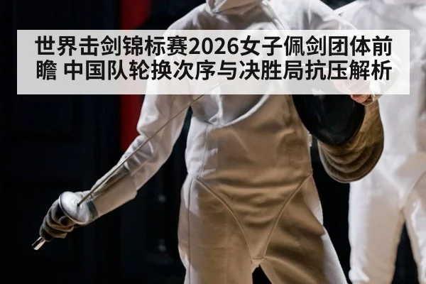 世界击剑锦标赛2026女子佩剑团体前瞻 中国队轮换次序与决胜局抗压解析