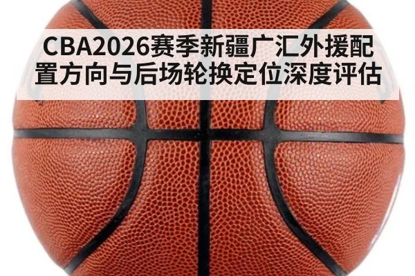 CBA2026赛季新疆广汇外援配置方向与后场轮换定位深度评估