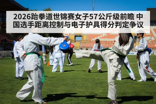 2026跆拳道世锦赛女子57公斤级前瞻 中国选手距离控制与电子护具得分判定争议