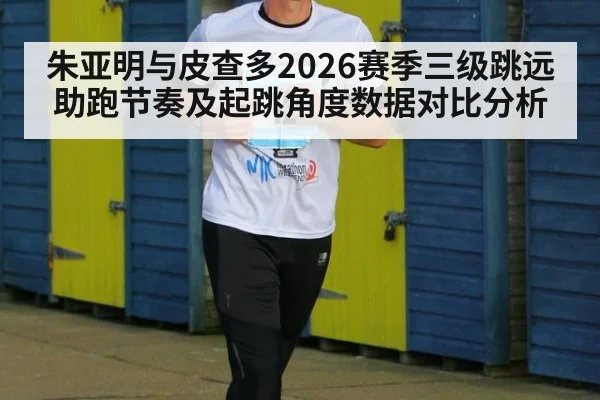 朱亚明与皮查多2026赛季三级跳远助跑节奏及起跳角度数据对比分析